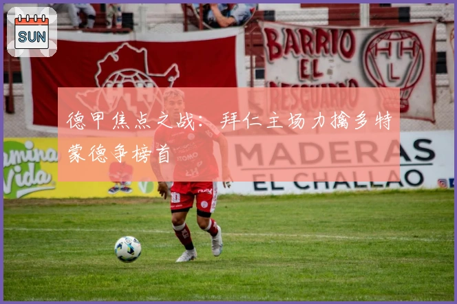 德甲焦点之战:拜仁主场力擒多特蒙德争榜首