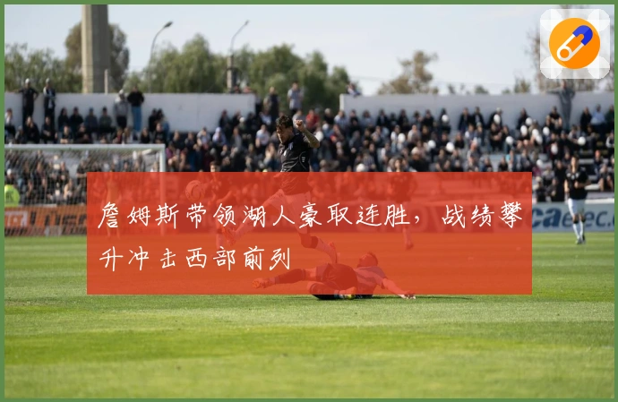 詹姆斯带领湖人豪取连胜，战绩攀升冲击西部前列