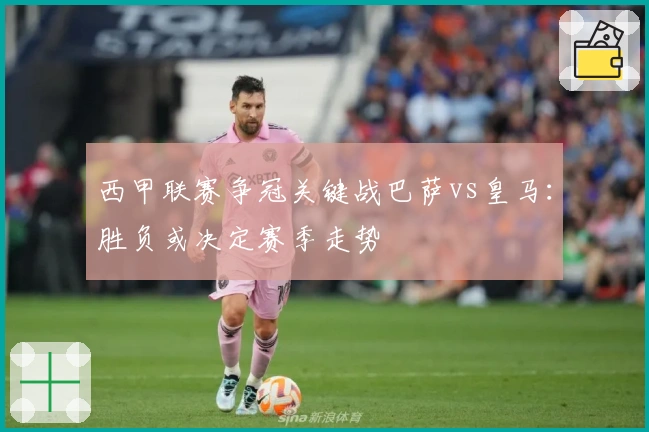 西甲联赛争冠关键战巴萨vs皇马：胜负或决定赛季走势