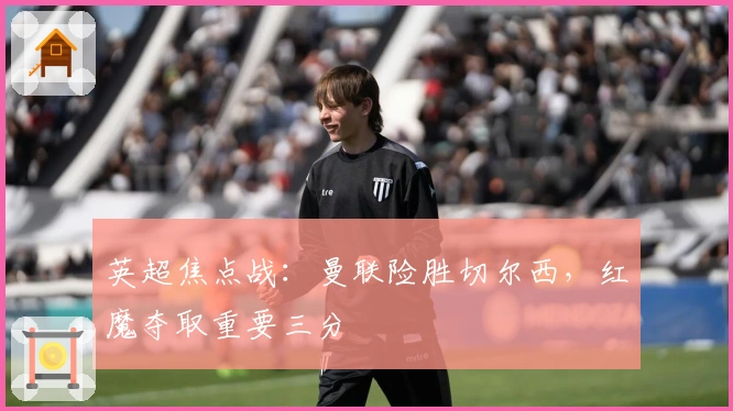 英超焦点战:曼联险胜切尔西,红魔夺取重要三分