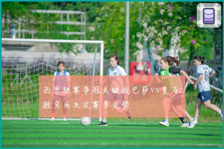 西甲联赛争冠关键战巴萨vs皇马：胜负或决定赛季走势