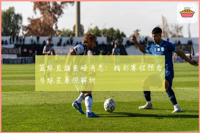 篮球直播重磅消息：精彩赛程预告与球星表现解析