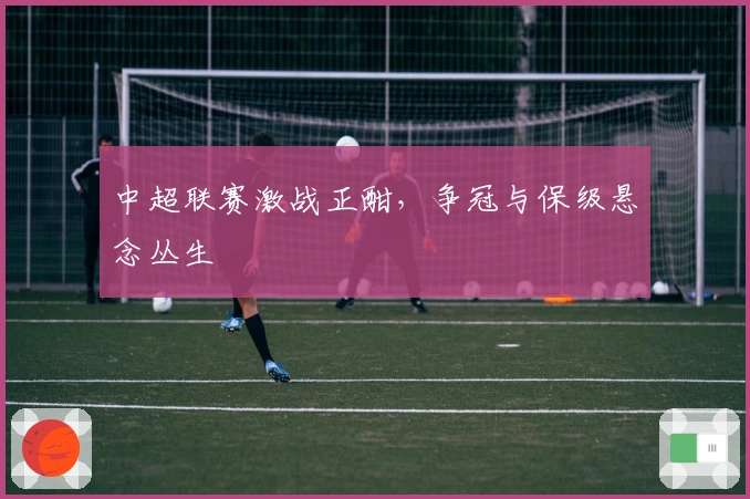 中超联赛激战正酣，争冠与保级悬念丛生