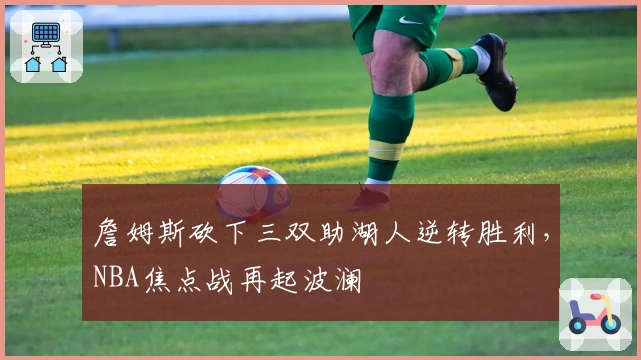 詹姆斯砍下三双助湖人逆转胜利,NBA焦点战再起波澜