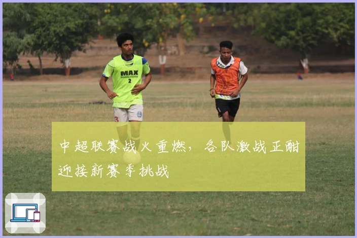 中超联赛战火重燃，各队激战正酣迎接新赛季挑战