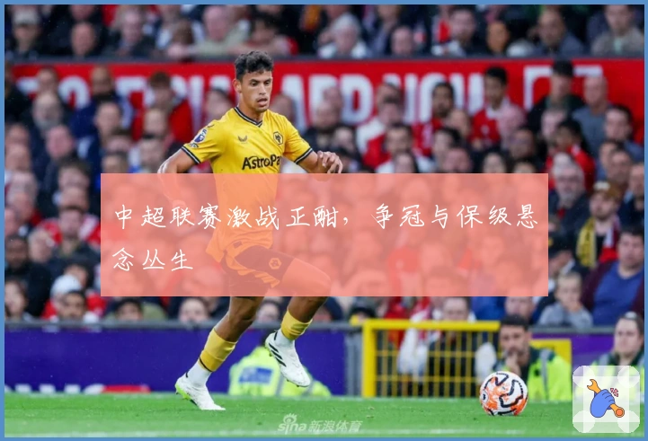 中超联赛激战正酣，争冠与保级悬念丛生