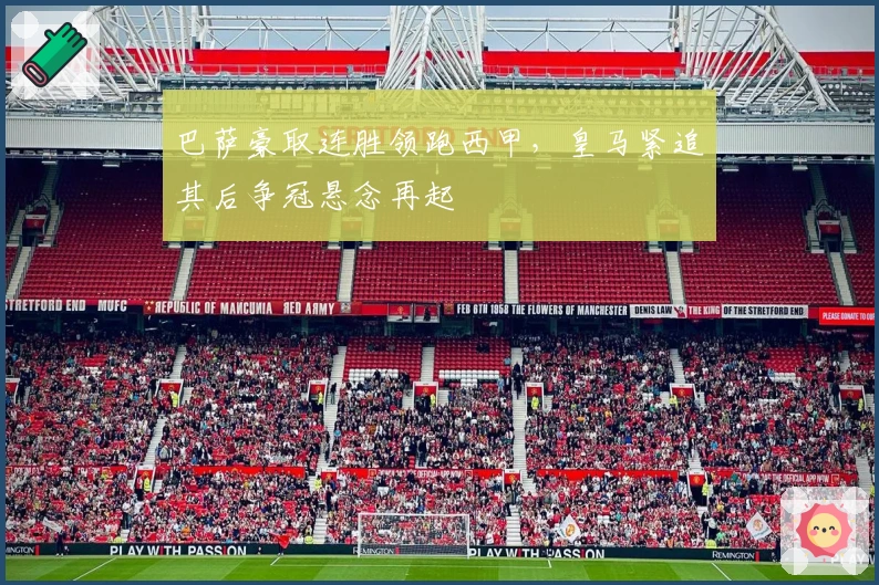 巴萨豪取连胜领跑西甲，皇马紧追其后争冠悬念再起