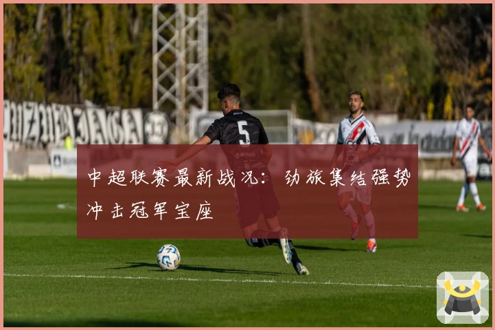 中超联赛最新战况：劲旅集结强势冲击冠军宝座